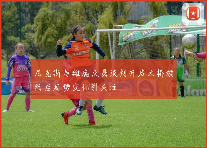 尼克斯与雄鹿交易谈判开启大桥续约后局势变化引关注