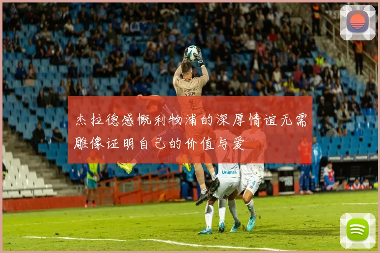 杰拉德感慨利物浦的深厚情谊无需雕像证明自己的价值与爱