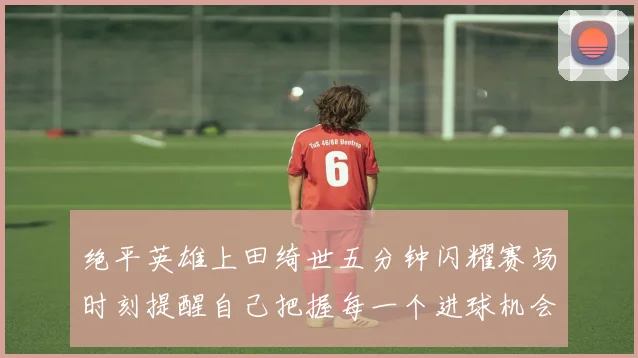 绝平英雄上田绮世五分钟闪耀赛场时刻提醒自己把握每一个进球机会