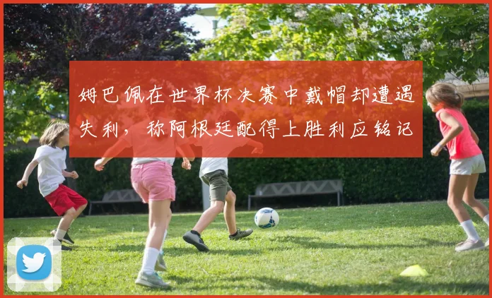 姆巴佩在世界杯决赛中戴帽却遭遇失利，称阿根廷配得上胜利应铭记这一刻