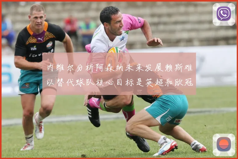 内维尔分析阿森纳未来发展赖斯难以替代球队核心目标是英超和欧冠