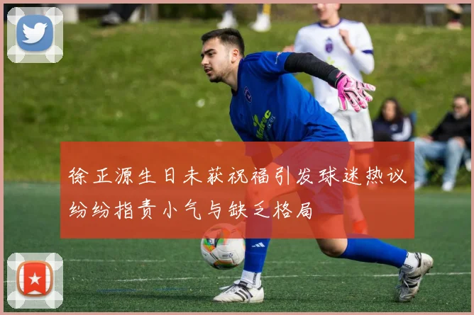 徐正源生日未获祝福引发球迷热议纷纷指责小气与缺乏格局