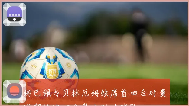 姆巴佩与贝林厄姆缺席首回合对曼城期待次回合复出助力球队