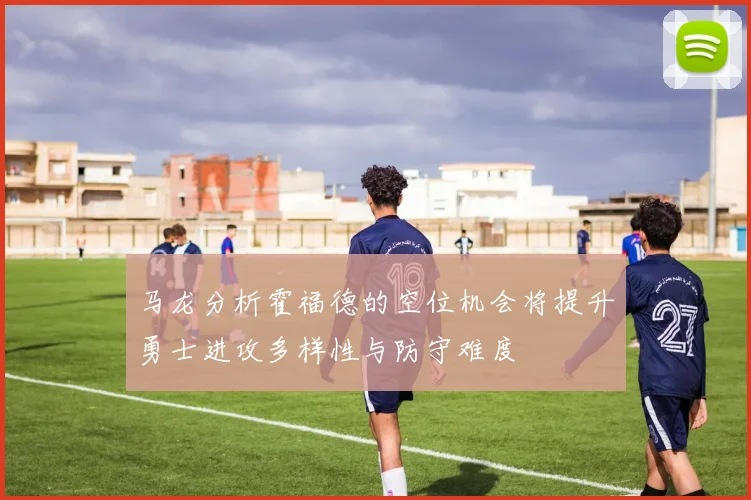 马龙分析霍福德的空位机会将提升勇士进攻多样性与防守难度