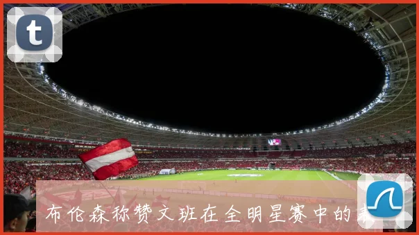 布伦森称赞文班在全明星赛中的表现展现出领袖气质与场内外的领导力