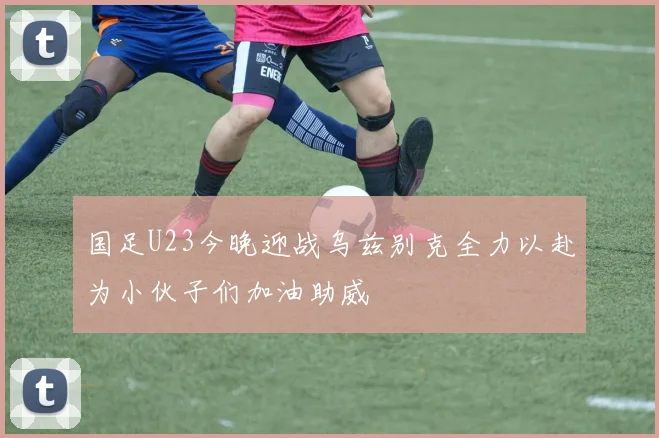 国足U23今晚迎战乌兹别克全力以赴为小伙子们加油助威