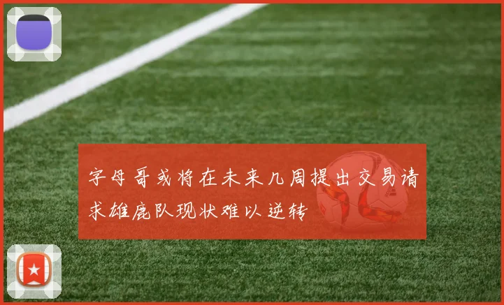 字母哥或将在未来几周提出交易请求雄鹿队现状难以逆转