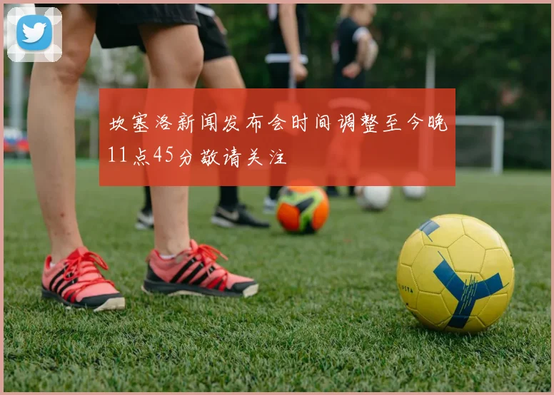 坎塞洛新闻发布会时间调整至今晚11点45分敬请关注
