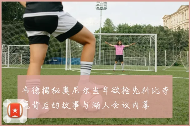 韦德揭秘奥尼尔当年欲抢先科比夺冠背后的故事与湖人会议内幕