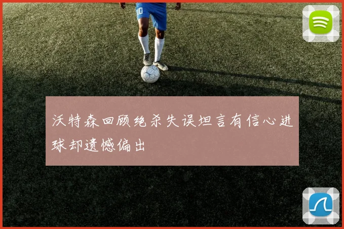 沃特森回顾绝杀失误坦言有信心进球却遗憾偏出