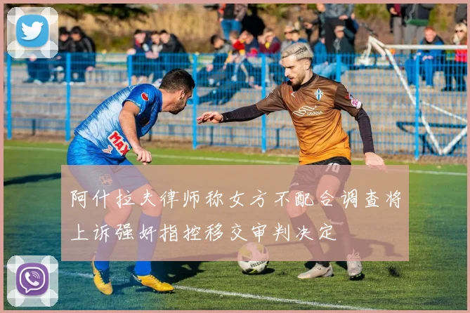 阿什拉夫律师称女方不配合调查将上诉强奸指控移交审判决定