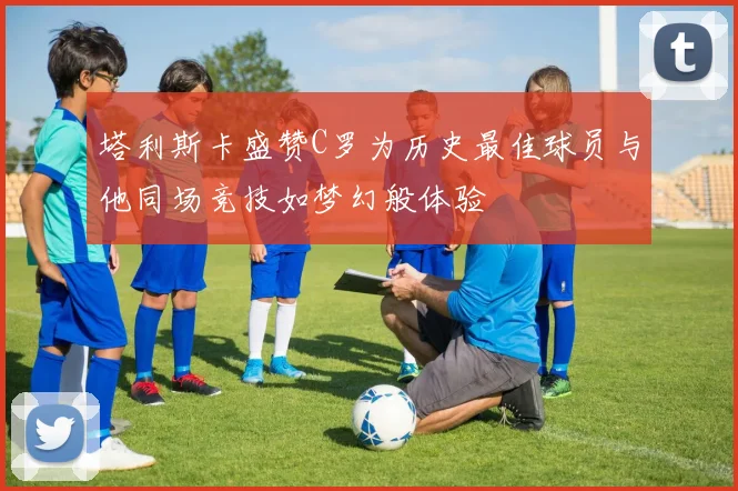 塔利斯卡盛赞C罗为历史最佳球员与他同场竞技如梦幻般体验