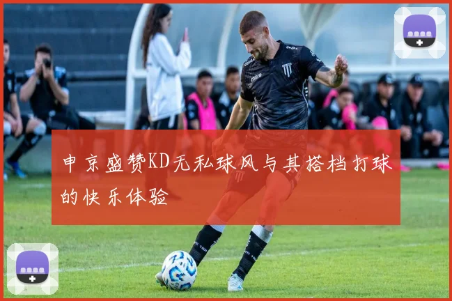 申京盛赞KD无私球风与其搭档打球的快乐体验