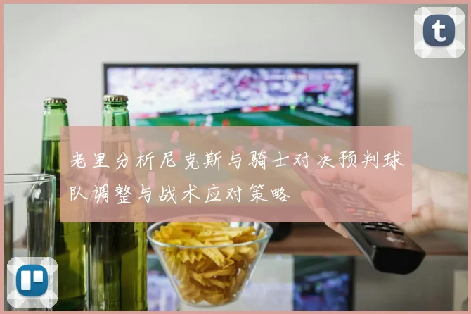 老里分析尼克斯与骑士对决预判球队调整与战术应对策略