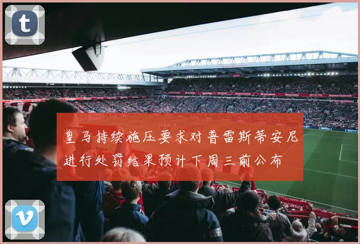 皇马持续施压要求对普雷斯蒂安尼进行处罚结果预计下周三前公布