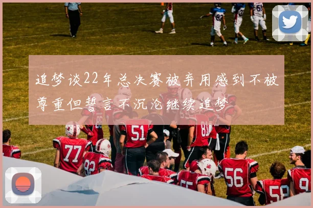 追梦谈22年总决赛被弃用感到不被尊重但誓言不沉沦继续追梦
