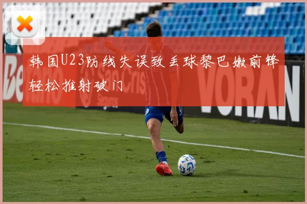 韩国U23防线失误致丢球黎巴嫩前锋轻松推射破门