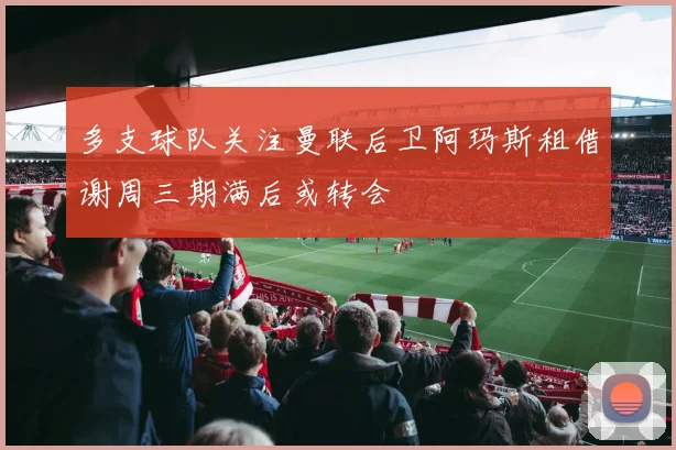 多支球队关注曼联后卫阿玛斯租借谢周三期满后或转会