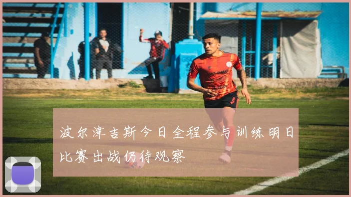 波尔津吉斯今日全程参与训练明日比赛出战仍待观察