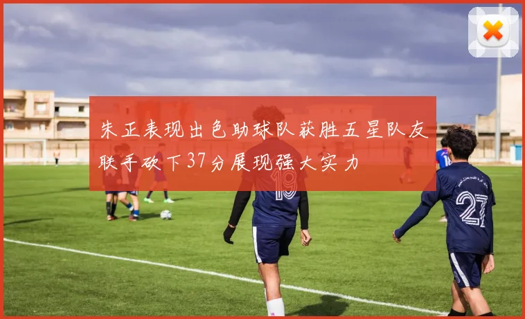 朱正表现出色助球队获胜五星队友联手砍下37分展现强大实力