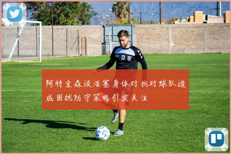 阿特金森谈活塞身体对抗对球队造成困扰防守策略引发关注