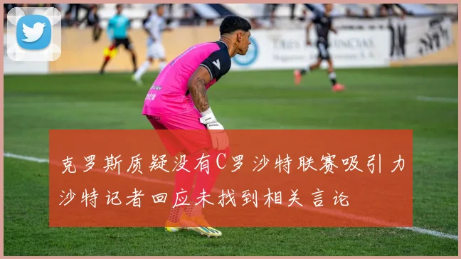 克罗斯质疑没有C罗沙特联赛吸引力沙特记者回应未找到相关言论