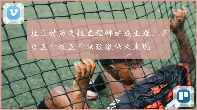 杜兰特历史性里程碑达成生涯三万分五千板五千助致敬伟大表现