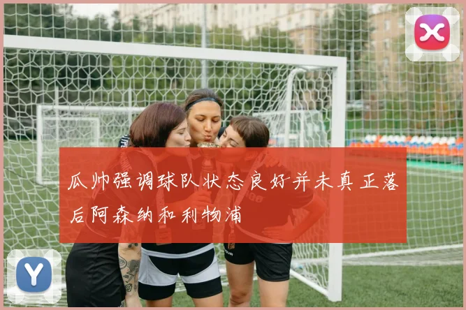 瓜帅强调球队状态良好并未真正落后阿森纳和利物浦