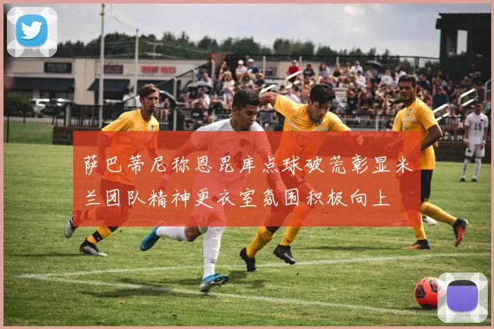 萨巴蒂尼称恩昆库点球破荒彰显米兰团队精神更衣室氛围积极向上