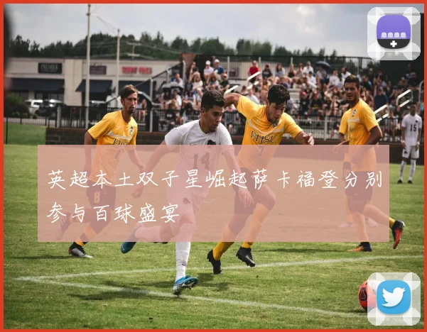 英超本土双子星崛起萨卡福登分别参与百球盛宴