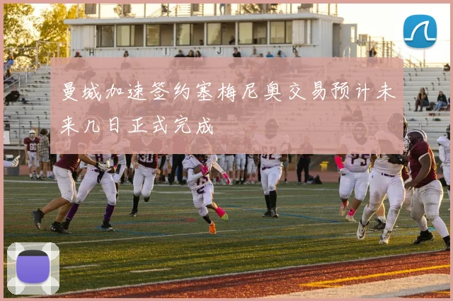 曼城加速签约塞梅尼奥交易预计未来几日正式完成
