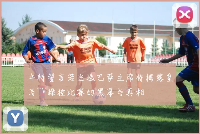 丰特誓言若当选巴萨主席将揭露皇马TV操控比赛的黑幕与真相