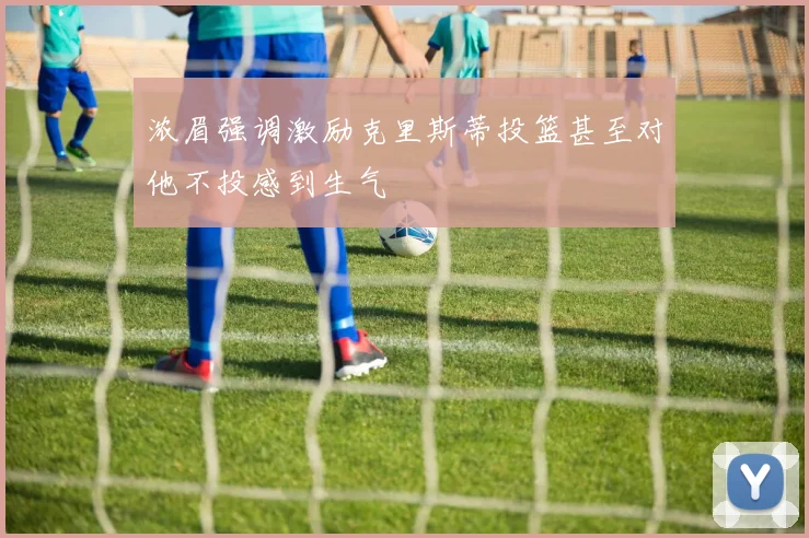 浓眉强调激励克里斯蒂投篮甚至对他不投感到生气