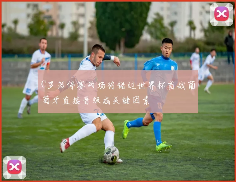 C罗若停赛两场将错过世界杯首战葡萄牙直接晋级成关键因素