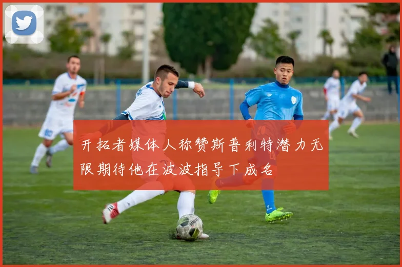 开拓者媒体人称赞斯普利特潜力无限期待他在波波指导下成名