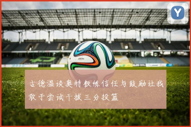 古德温谈奥特教练信任与鼓励让我敢于尝试干拔三分投篮