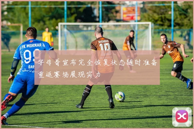 字母哥宣布完全恢复状态随时准备重返赛场展现实力