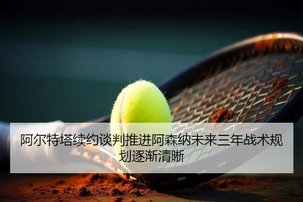 阿尔特塔续约谈判推进阿森纳未来三年战术规划逐渐清晰(HaoBo)